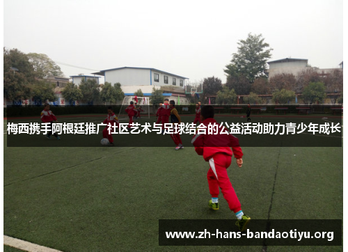 梅西携手阿根廷推广社区艺术与足球结合的公益活动助力青少年成长 梅西携手阿根廷推广社区艺术与足球结合的公益活动助力青少年成长