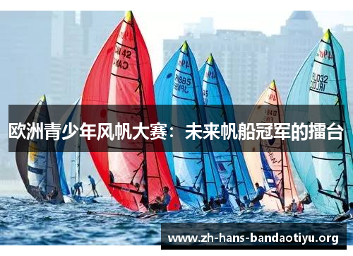 欧洲青少年风帆大赛:未来帆船冠军的擂台 欧洲青少年风帆大赛:未来帆船冠军的擂台