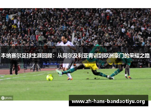 本纳赛尔足球生涯回顾:从阿尔及利亚青训到欧洲豪门的荣耀之路 本纳赛尔足球生涯回顾:从阿尔及利亚青训到欧洲豪门的荣耀之路