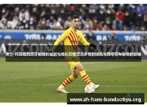 费兰·托雷斯西班牙前锋的崛起与成长历程灵活多变的球风与西甲青年联赛的影响 费兰·托雷斯西班牙前锋的崛起与成长历程灵活多变的球风与西甲青年联赛的影响