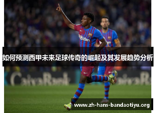 如何预测西甲未来足球传奇的崛起及其发展趋势分析 如何预测西甲未来足球传奇的崛起及其发展趋势分析