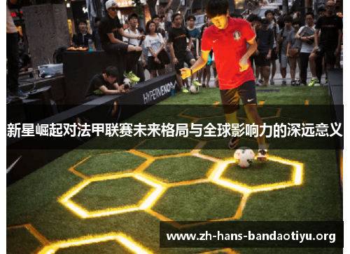 新星崛起对法甲联赛未来格局与全球影响力的深远意义 新星崛起对法甲联赛未来格局与全球影响力的深远意义