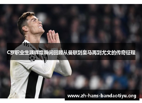 C罗职业生涯辉煌瞬间回顾从曼联到皇马再到尤文的传奇征程 C罗职业生涯辉煌瞬间回顾从曼联到皇马再到尤文的传奇征程