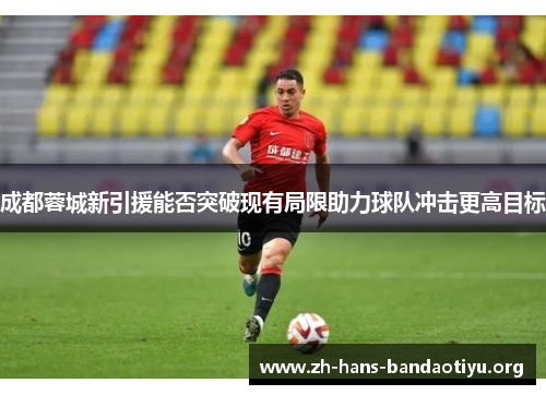 成都蓉城新引援能否突破现有局限助力球队冲击更高目标 成都蓉城新引援能否突破现有局限助力球队冲击更高目标