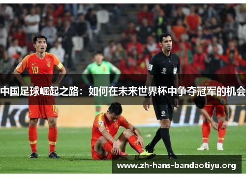 中国足球崛起之路:如何在未来世界杯中争夺冠军的机会 中国足球崛起之路:如何在未来世界杯中争夺冠军的机会