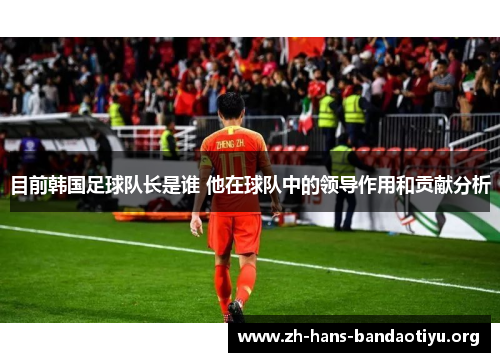 目前韩国足球队长是谁 他在球队中的领导作用和贡献分析