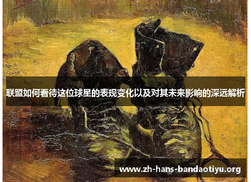 联盟如何看待这位球星的表现变化以及对其未来影响的深远解析 联盟如何看待这位球星的表现变化以及对其未来影响的深远解析