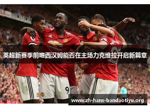 英超新赛季前瞻西汉姆能否在主场力克维拉开启新篇章 英超新赛季前瞻西汉姆能否在主场力克维拉开启新篇章